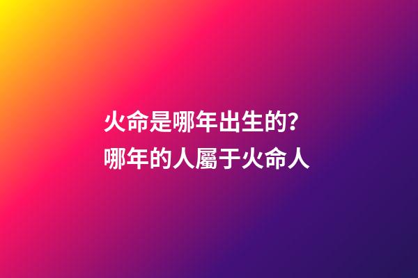 火命是哪年出生的？ 哪年的人屬于火命人